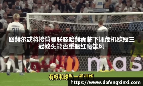 图赫尔或将接管曼联滕哈赫面临下课危机欧冠三冠教头能否重振红魔雄风